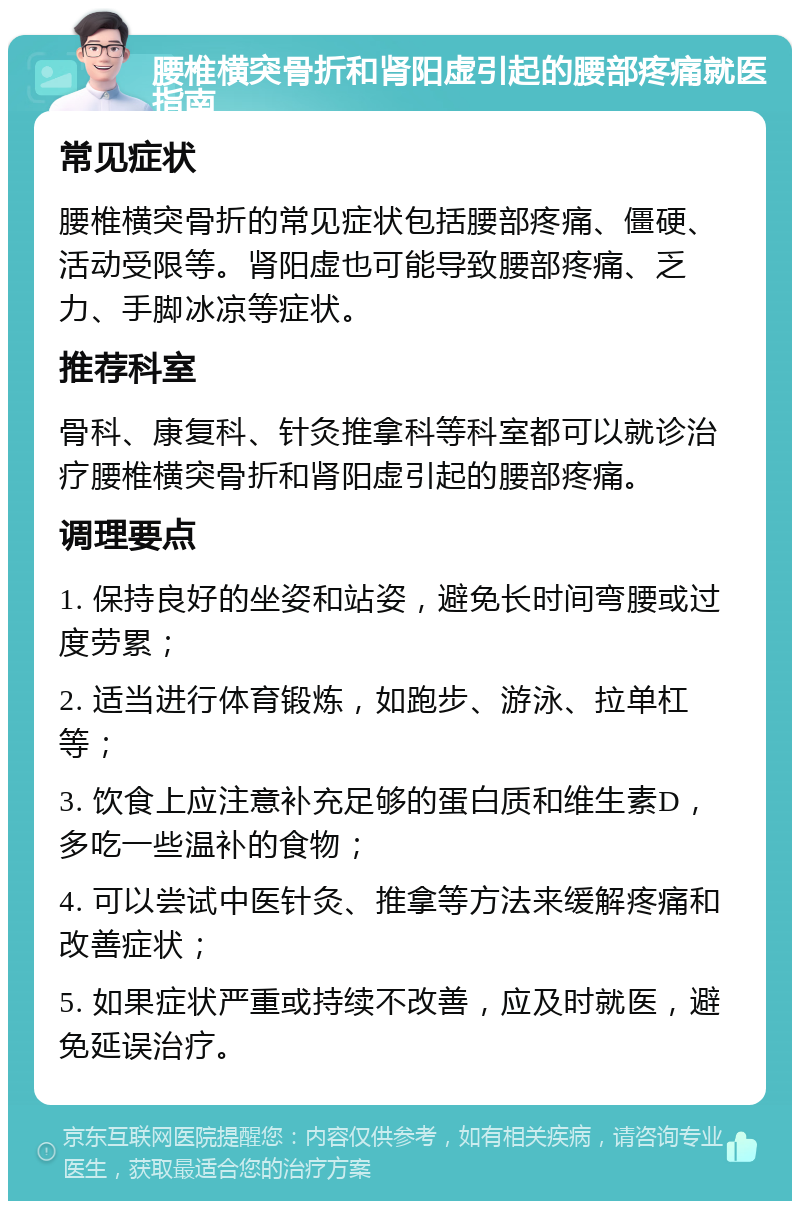 腰椎横突骨折和肾阳虚引起的腰部疼痛就医指南 常见症状 腰椎横突骨折的常见症状包括腰部疼痛、僵硬、活动受限等。肾阳虚也可能导致腰部疼痛、乏力、手脚冰凉等症状。 推荐科室 骨科、康复科、针灸推拿科等科室都可以就诊治疗腰椎横突骨折和肾阳虚引起的腰部疼痛。 调理要点 1. 保持良好的坐姿和站姿，避免长时间弯腰或过度劳累； 2. 适当进行体育锻炼，如跑步、游泳、拉单杠等； 3. 饮食上应注意补充足够的蛋白质和维生素D，多吃一些温补的食物； 4. 可以尝试中医针灸、推拿等方法来缓解疼痛和改善症状； 5. 如果症状严重或持续不改善，应及时就医，避免延误治疗。