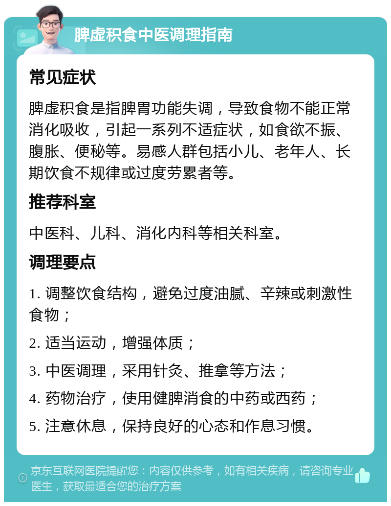 脾虚积食中医调理指南 常见症状 脾虚积食是指脾胃功能失调，导致食物不能正常消化吸收，引起一系列不适症状，如食欲不振、腹胀、便秘等。易感人群包括小儿、老年人、长期饮食不规律或过度劳累者等。 推荐科室 中医科、儿科、消化内科等相关科室。 调理要点 1. 调整饮食结构，避免过度油腻、辛辣或刺激性食物； 2. 适当运动，增强体质； 3. 中医调理，采用针灸、推拿等方法； 4. 药物治疗，使用健脾消食的中药或西药； 5. 注意休息，保持良好的心态和作息习惯。