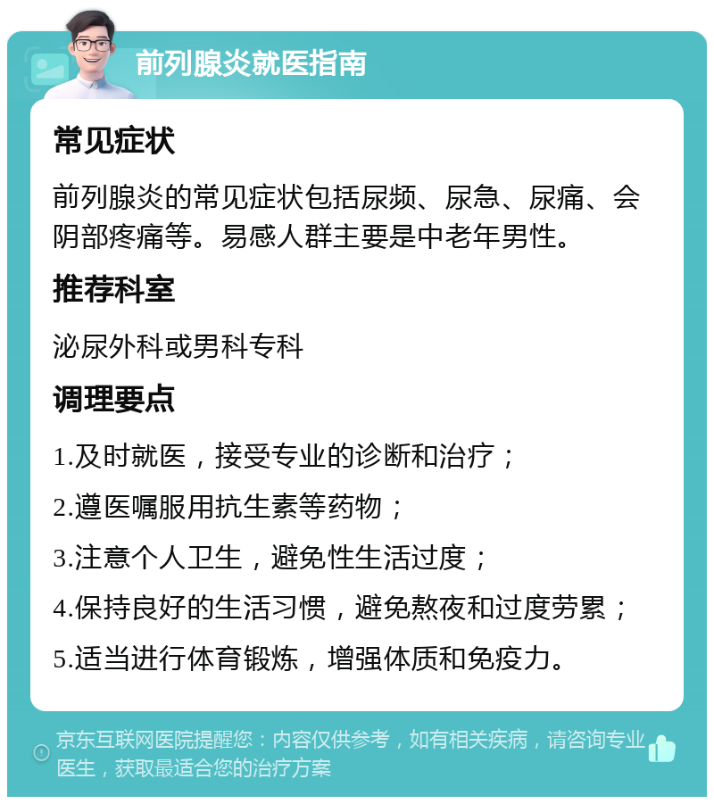 前列腺炎就医指南 常见症状 前列腺炎的常见症状包括尿频、尿急、尿痛、会阴部疼痛等。易感人群主要是中老年男性。 推荐科室 泌尿外科或男科专科 调理要点 1.及时就医，接受专业的诊断和治疗； 2.遵医嘱服用抗生素等药物； 3.注意个人卫生，避免性生活过度； 4.保持良好的生活习惯，避免熬夜和过度劳累； 5.适当进行体育锻炼，增强体质和免疫力。