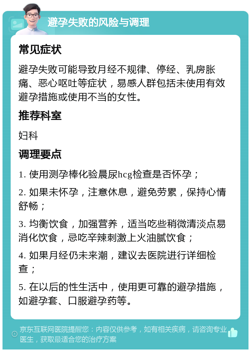 避孕失败的风险与调理 常见症状 避孕失败可能导致月经不规律、停经、乳房胀痛、恶心呕吐等症状，易感人群包括未使用有效避孕措施或使用不当的女性。 推荐科室 妇科 调理要点 1. 使用测孕棒化验晨尿hcg检查是否怀孕； 2. 如果未怀孕，注意休息，避免劳累，保持心情舒畅； 3. 均衡饮食，加强营养，适当吃些稍微清淡点易消化饮食，忌吃辛辣刺激上火油腻饮食； 4. 如果月经仍未来潮，建议去医院进行详细检查； 5. 在以后的性生活中，使用更可靠的避孕措施，如避孕套、口服避孕药等。