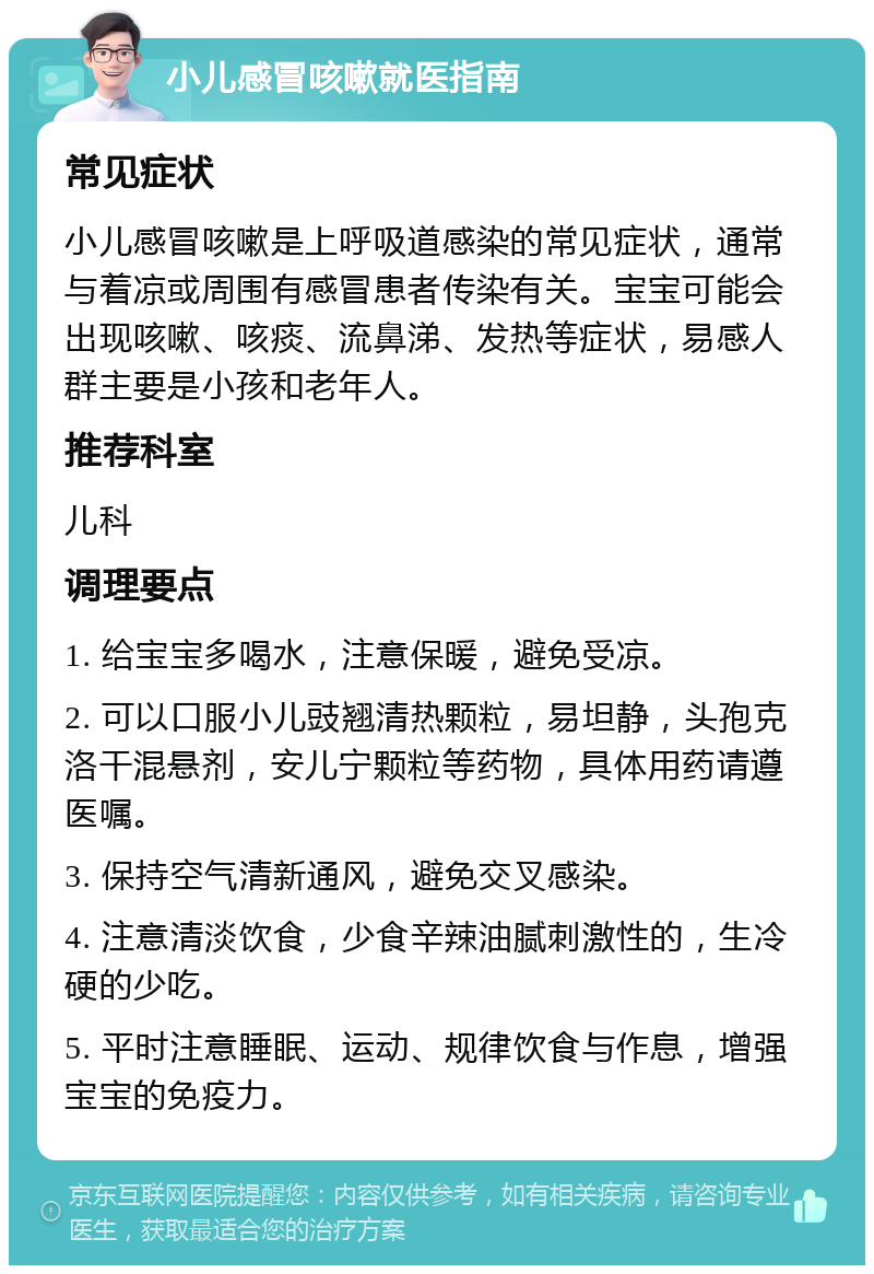 小儿感冒咳嗽就医指南 常见症状 小儿感冒咳嗽是上呼吸道感染的常见症状，通常与着凉或周围有感冒患者传染有关。宝宝可能会出现咳嗽、咳痰、流鼻涕、发热等症状，易感人群主要是小孩和老年人。 推荐科室 儿科 调理要点 1. 给宝宝多喝水，注意保暖，避免受凉。 2. 可以口服小儿豉翘清热颗粒，易坦静，头孢克洛干混悬剂，安儿宁颗粒等药物，具体用药请遵医嘱。 3. 保持空气清新通风，避免交叉感染。 4. 注意清淡饮食，少食辛辣油腻刺激性的，生冷硬的少吃。 5. 平时注意睡眠、运动、规律饮食与作息，增强宝宝的免疫力。