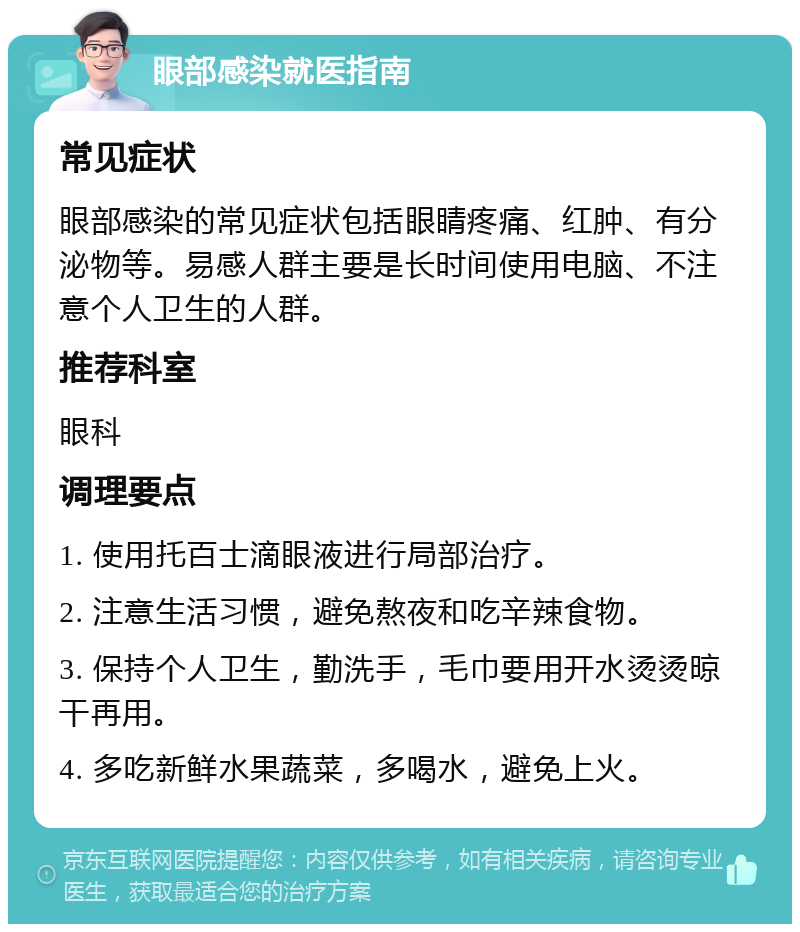 眼部感染就医指南 常见症状 眼部感染的常见症状包括眼睛疼痛、红肿、有分泌物等。易感人群主要是长时间使用电脑、不注意个人卫生的人群。 推荐科室 眼科 调理要点 1. 使用托百士滴眼液进行局部治疗。 2. 注意生活习惯，避免熬夜和吃辛辣食物。 3. 保持个人卫生，勤洗手，毛巾要用开水烫烫晾干再用。 4. 多吃新鲜水果蔬菜，多喝水，避免上火。