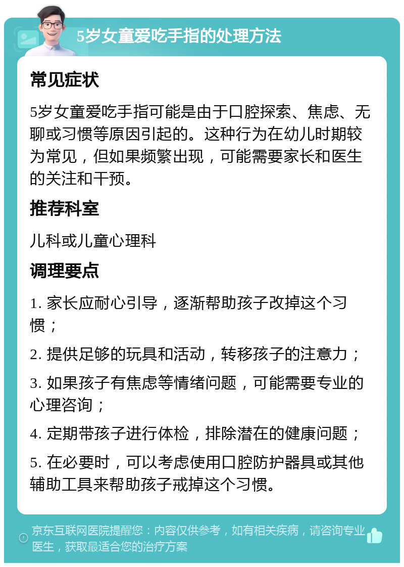 5岁女童爱吃手指的处理方法 常见症状 5岁女童爱吃手指可能是由于口腔探索、焦虑、无聊或习惯等原因引起的。这种行为在幼儿时期较为常见，但如果频繁出现，可能需要家长和医生的关注和干预。 推荐科室 儿科或儿童心理科 调理要点 1. 家长应耐心引导，逐渐帮助孩子改掉这个习惯； 2. 提供足够的玩具和活动，转移孩子的注意力； 3. 如果孩子有焦虑等情绪问题，可能需要专业的心理咨询； 4. 定期带孩子进行体检，排除潜在的健康问题； 5. 在必要时，可以考虑使用口腔防护器具或其他辅助工具来帮助孩子戒掉这个习惯。