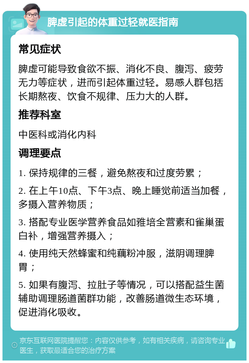 脾虚引起的体重过轻就医指南 常见症状 脾虚可能导致食欲不振、消化不良、腹泻、疲劳无力等症状，进而引起体重过轻。易感人群包括长期熬夜、饮食不规律、压力大的人群。 推荐科室 中医科或消化内科 调理要点 1. 保持规律的三餐，避免熬夜和过度劳累； 2. 在上午10点、下午3点、晚上睡觉前适当加餐，多摄入营养物质； 3. 搭配专业医学营养食品如雅培全营素和雀巢蛋白补，增强营养摄入； 4. 使用纯天然蜂蜜和纯藕粉冲服，滋阴调理脾胃； 5. 如果有腹泻、拉肚子等情况，可以搭配益生菌辅助调理肠道菌群功能，改善肠道微生态环境，促进消化吸收。