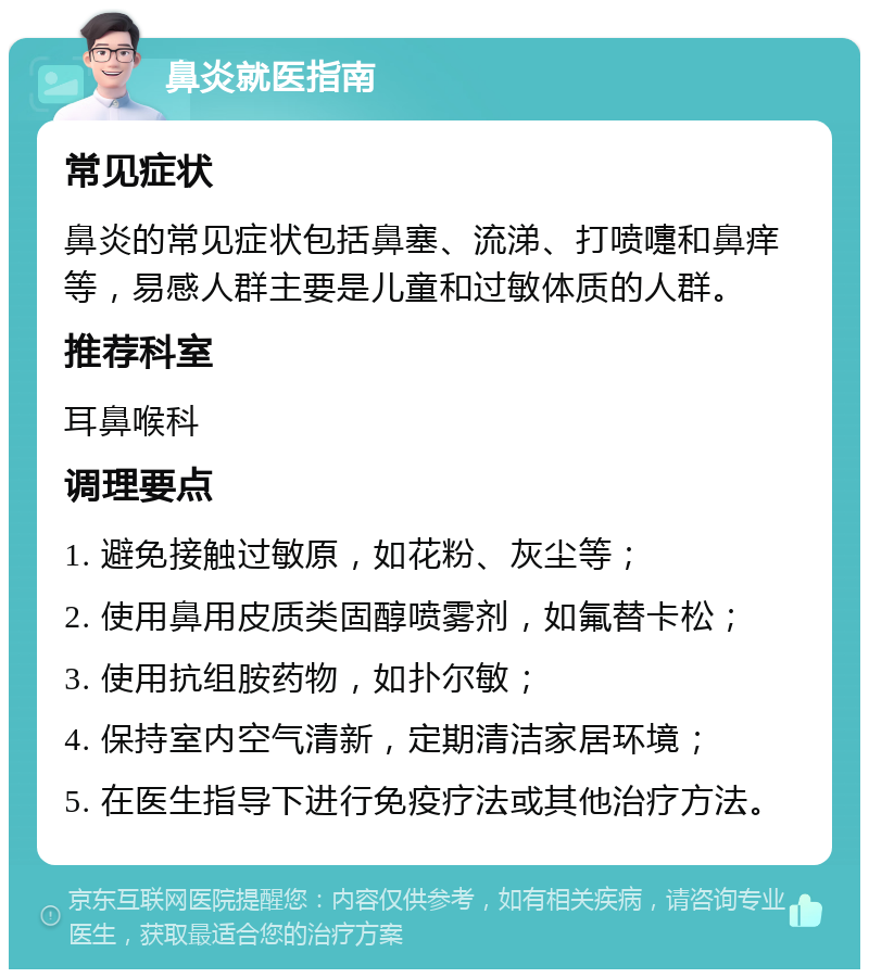 鼻炎就医指南 常见症状 鼻炎的常见症状包括鼻塞、流涕、打喷嚏和鼻痒等，易感人群主要是儿童和过敏体质的人群。 推荐科室 耳鼻喉科 调理要点 1. 避免接触过敏原，如花粉、灰尘等； 2. 使用鼻用皮质类固醇喷雾剂，如氟替卡松； 3. 使用抗组胺药物，如扑尔敏； 4. 保持室内空气清新，定期清洁家居环境； 5. 在医生指导下进行免疫疗法或其他治疗方法。