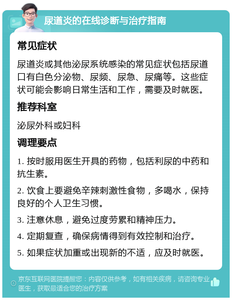 尿道炎的在线诊断与治疗指南 常见症状 尿道炎或其他泌尿系统感染的常见症状包括尿道口有白色分泌物、尿频、尿急、尿痛等。这些症状可能会影响日常生活和工作，需要及时就医。 推荐科室 泌尿外科或妇科 调理要点 1. 按时服用医生开具的药物，包括利尿的中药和抗生素。 2. 饮食上要避免辛辣刺激性食物，多喝水，保持良好的个人卫生习惯。 3. 注意休息，避免过度劳累和精神压力。 4. 定期复查，确保病情得到有效控制和治疗。 5. 如果症状加重或出现新的不适，应及时就医。