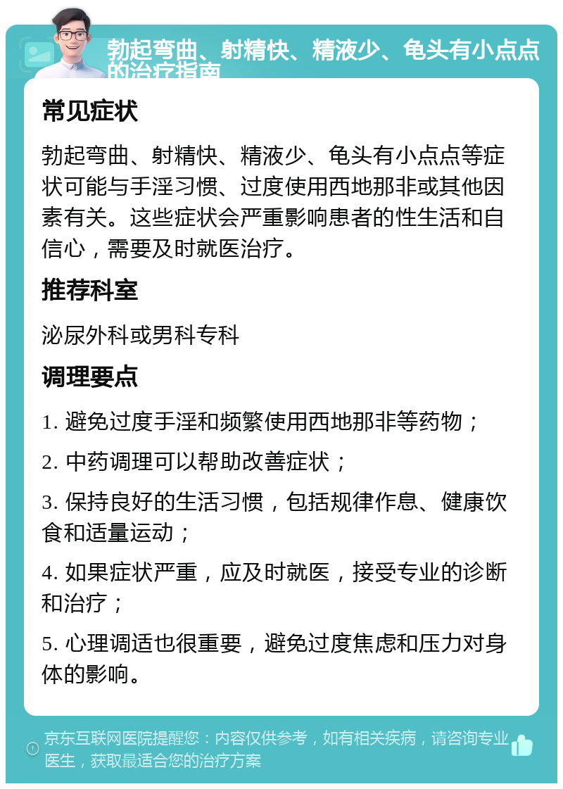 勃起弯曲、射精快、精液少、龟头有小点点的治疗指南 常见症状 勃起弯曲、射精快、精液少、龟头有小点点等症状可能与手淫习惯、过度使用西地那非或其他因素有关。这些症状会严重影响患者的性生活和自信心，需要及时就医治疗。 推荐科室 泌尿外科或男科专科 调理要点 1. 避免过度手淫和频繁使用西地那非等药物； 2. 中药调理可以帮助改善症状； 3. 保持良好的生活习惯，包括规律作息、健康饮食和适量运动； 4. 如果症状严重，应及时就医，接受专业的诊断和治疗； 5. 心理调适也很重要，避免过度焦虑和压力对身体的影响。