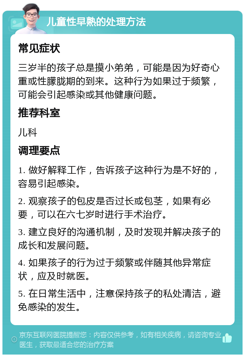 儿童性早熟的处理方法 常见症状 三岁半的孩子总是摸小弟弟，可能是因为好奇心重或性朦胧期的到来。这种行为如果过于频繁，可能会引起感染或其他健康问题。 推荐科室 儿科 调理要点 1. 做好解释工作，告诉孩子这种行为是不好的，容易引起感染。 2. 观察孩子的包皮是否过长或包茎，如果有必要，可以在六七岁时进行手术治疗。 3. 建立良好的沟通机制，及时发现并解决孩子的成长和发展问题。 4. 如果孩子的行为过于频繁或伴随其他异常症状，应及时就医。 5. 在日常生活中，注意保持孩子的私处清洁，避免感染的发生。