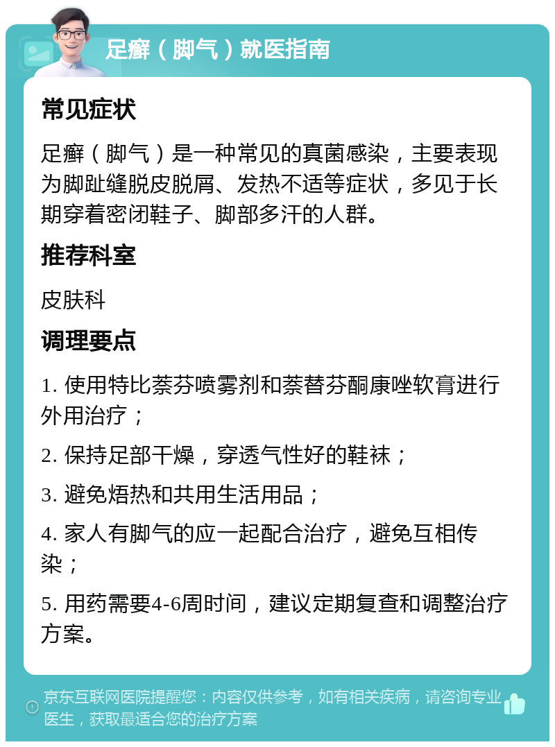 足癣（脚气）就医指南 常见症状 足癣（脚气）是一种常见的真菌感染，主要表现为脚趾缝脱皮脱屑、发热不适等症状，多见于长期穿着密闭鞋子、脚部多汗的人群。 推荐科室 皮肤科 调理要点 1. 使用特比萘芬喷雾剂和萘替芬酮康唑软膏进行外用治疗； 2. 保持足部干燥，穿透气性好的鞋袜； 3. 避免焐热和共用生活用品； 4. 家人有脚气的应一起配合治疗，避免互相传染； 5. 用药需要4-6周时间，建议定期复查和调整治疗方案。