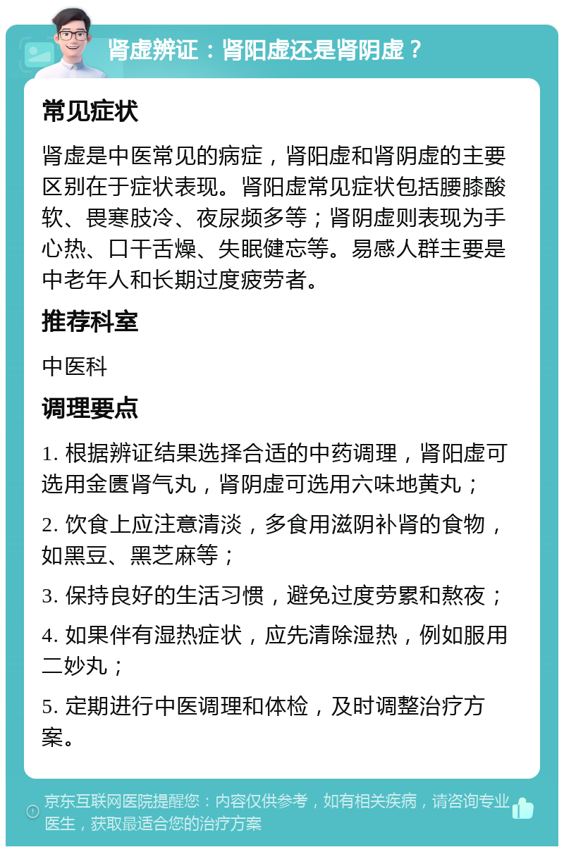 肾虚辨证：肾阳虚还是肾阴虚？ 常见症状 肾虚是中医常见的病症，肾阳虚和肾阴虚的主要区别在于症状表现。肾阳虚常见症状包括腰膝酸软、畏寒肢冷、夜尿频多等；肾阴虚则表现为手心热、口干舌燥、失眠健忘等。易感人群主要是中老年人和长期过度疲劳者。 推荐科室 中医科 调理要点 1. 根据辨证结果选择合适的中药调理，肾阳虚可选用金匮肾气丸，肾阴虚可选用六味地黄丸； 2. 饮食上应注意清淡，多食用滋阴补肾的食物，如黑豆、黑芝麻等； 3. 保持良好的生活习惯，避免过度劳累和熬夜； 4. 如果伴有湿热症状，应先清除湿热，例如服用二妙丸； 5. 定期进行中医调理和体检，及时调整治疗方案。