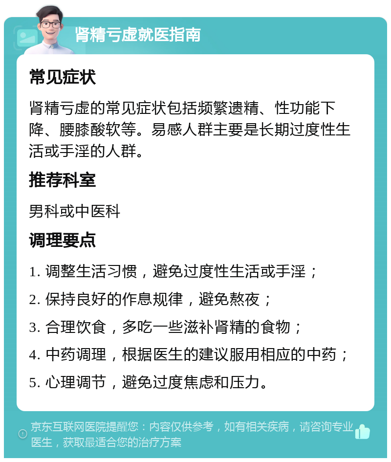 肾精亏虚就医指南 常见症状 肾精亏虚的常见症状包括频繁遗精、性功能下降、腰膝酸软等。易感人群主要是长期过度性生活或手淫的人群。 推荐科室 男科或中医科 调理要点 1. 调整生活习惯，避免过度性生活或手淫； 2. 保持良好的作息规律，避免熬夜； 3. 合理饮食，多吃一些滋补肾精的食物； 4. 中药调理，根据医生的建议服用相应的中药； 5. 心理调节，避免过度焦虑和压力。