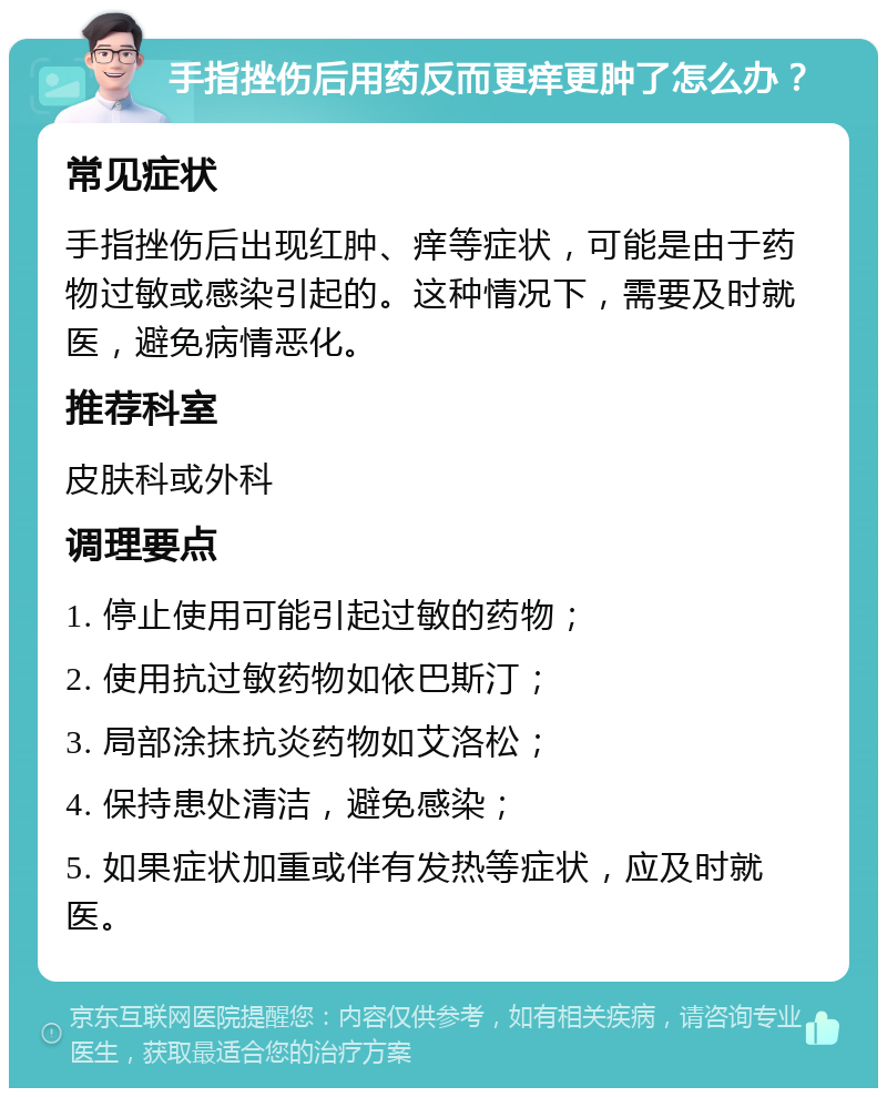 手指挫伤后用药反而更痒更肿了怎么办？ 常见症状 手指挫伤后出现红肿、痒等症状，可能是由于药物过敏或感染引起的。这种情况下，需要及时就医，避免病情恶化。 推荐科室 皮肤科或外科 调理要点 1. 停止使用可能引起过敏的药物； 2. 使用抗过敏药物如依巴斯汀； 3. 局部涂抹抗炎药物如艾洛松； 4. 保持患处清洁，避免感染； 5. 如果症状加重或伴有发热等症状，应及时就医。