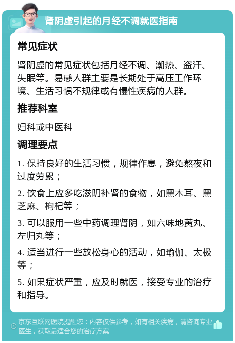 肾阴虚引起的月经不调就医指南 常见症状 肾阴虚的常见症状包括月经不调、潮热、盗汗、失眠等。易感人群主要是长期处于高压工作环境、生活习惯不规律或有慢性疾病的人群。 推荐科室 妇科或中医科 调理要点 1. 保持良好的生活习惯，规律作息，避免熬夜和过度劳累； 2. 饮食上应多吃滋阴补肾的食物，如黑木耳、黑芝麻、枸杞等； 3. 可以服用一些中药调理肾阴，如六味地黄丸、左归丸等； 4. 适当进行一些放松身心的活动，如瑜伽、太极等； 5. 如果症状严重，应及时就医，接受专业的治疗和指导。