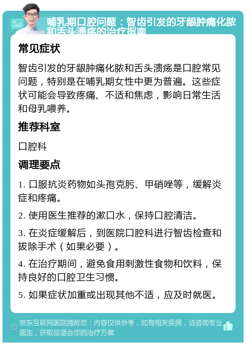 哺乳期口腔问题：智齿引发的牙龈肿痛化脓和舌头溃疡的治疗指南 常见症状 智齿引发的牙龈肿痛化脓和舌头溃疡是口腔常见问题，特别是在哺乳期女性中更为普遍。这些症状可能会导致疼痛、不适和焦虑，影响日常生活和母乳喂养。 推荐科室 口腔科 调理要点 1. 口服抗炎药物如头孢克肟、甲硝唑等，缓解炎症和疼痛。 2. 使用医生推荐的漱口水，保持口腔清洁。 3. 在炎症缓解后，到医院口腔科进行智齿检查和拔除手术（如果必要）。 4. 在治疗期间，避免食用刺激性食物和饮料，保持良好的口腔卫生习惯。 5. 如果症状加重或出现其他不适，应及时就医。