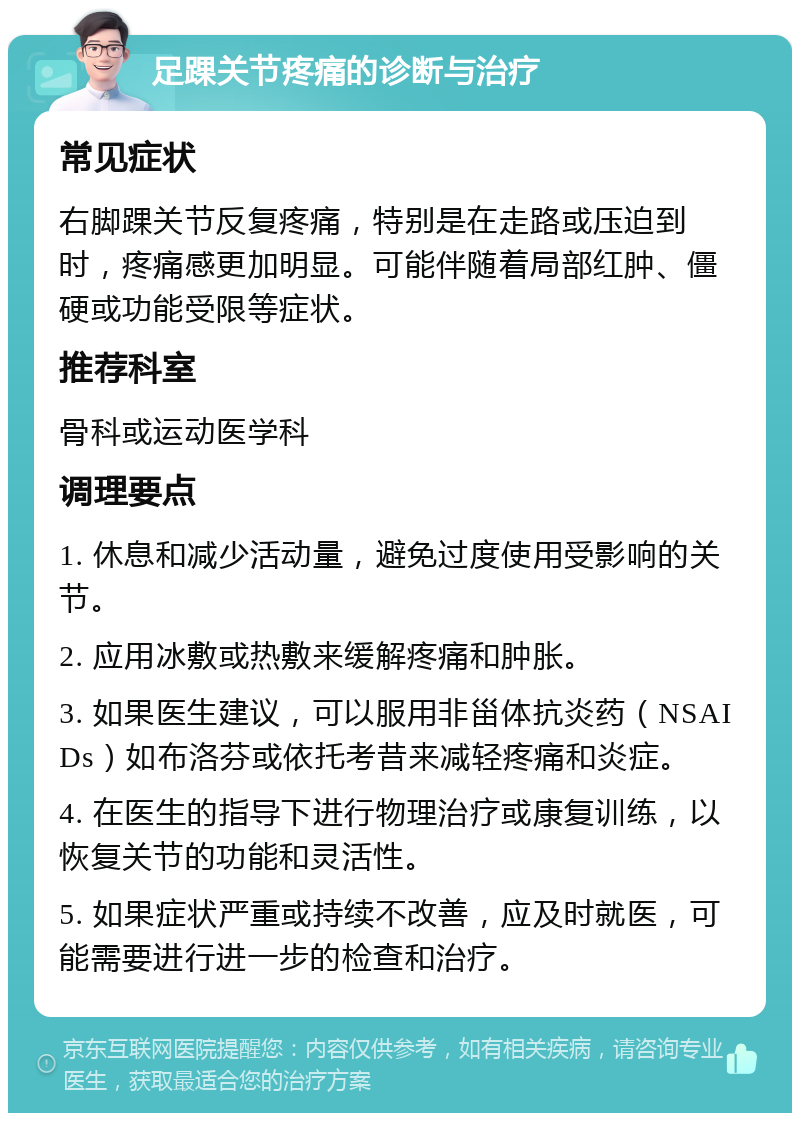 足踝关节疼痛的诊断与治疗 常见症状 右脚踝关节反复疼痛，特别是在走路或压迫到时，疼痛感更加明显。可能伴随着局部红肿、僵硬或功能受限等症状。 推荐科室 骨科或运动医学科 调理要点 1. 休息和减少活动量，避免过度使用受影响的关节。 2. 应用冰敷或热敷来缓解疼痛和肿胀。 3. 如果医生建议，可以服用非甾体抗炎药（NSAIDs）如布洛芬或依托考昔来减轻疼痛和炎症。 4. 在医生的指导下进行物理治疗或康复训练，以恢复关节的功能和灵活性。 5. 如果症状严重或持续不改善，应及时就医，可能需要进行进一步的检查和治疗。