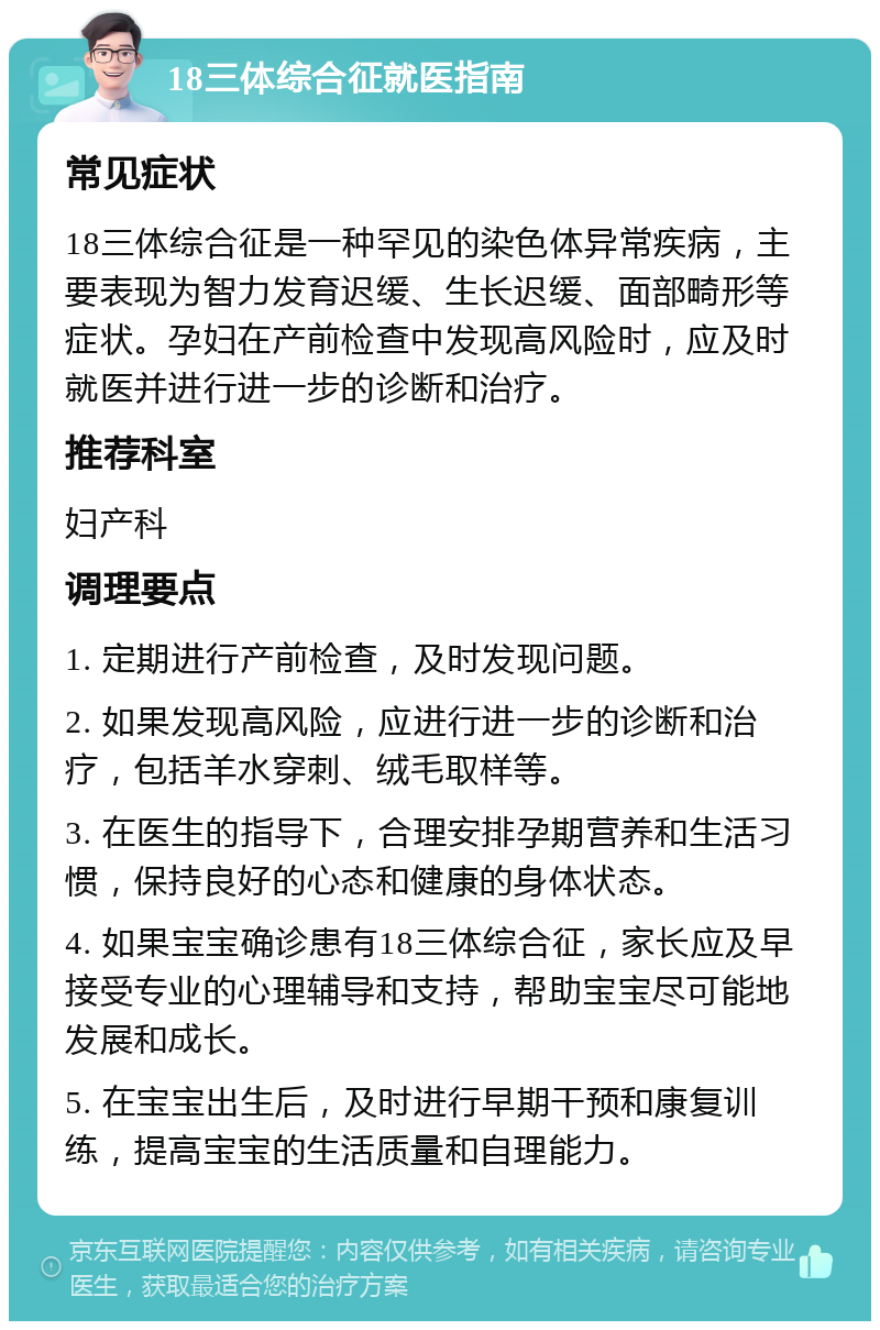 18三体综合征就医指南 常见症状 18三体综合征是一种罕见的染色体异常疾病，主要表现为智力发育迟缓、生长迟缓、面部畸形等症状。孕妇在产前检查中发现高风险时，应及时就医并进行进一步的诊断和治疗。 推荐科室 妇产科 调理要点 1. 定期进行产前检查，及时发现问题。 2. 如果发现高风险，应进行进一步的诊断和治疗，包括羊水穿刺、绒毛取样等。 3. 在医生的指导下，合理安排孕期营养和生活习惯，保持良好的心态和健康的身体状态。 4. 如果宝宝确诊患有18三体综合征，家长应及早接受专业的心理辅导和支持，帮助宝宝尽可能地发展和成长。 5. 在宝宝出生后，及时进行早期干预和康复训练，提高宝宝的生活质量和自理能力。