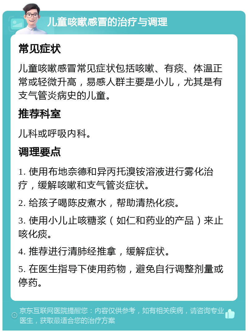 儿童咳嗽感冒的治疗与调理 常见症状 儿童咳嗽感冒常见症状包括咳嗽、有痰、体温正常或轻微升高，易感人群主要是小儿，尤其是有支气管炎病史的儿童。 推荐科室 儿科或呼吸内科。 调理要点 1. 使用布地奈德和异丙托溴铵溶液进行雾化治疗，缓解咳嗽和支气管炎症状。 2. 给孩子喝陈皮煮水，帮助清热化痰。 3. 使用小儿止咳糖浆（如仁和药业的产品）来止咳化痰。 4. 推荐进行清肺经推拿，缓解症状。 5. 在医生指导下使用药物，避免自行调整剂量或停药。