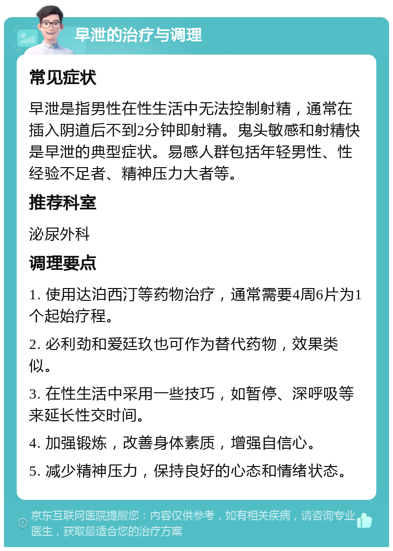 早泄的治疗与调理 常见症状 早泄是指男性在性生活中无法控制射精，通常在插入阴道后不到2分钟即射精。鬼头敏感和射精快是早泄的典型症状。易感人群包括年轻男性、性经验不足者、精神压力大者等。 推荐科室 泌尿外科 调理要点 1. 使用达泊西汀等药物治疗，通常需要4周6片为1个起始疗程。 2. 必利劲和爱廷玖也可作为替代药物，效果类似。 3. 在性生活中采用一些技巧，如暂停、深呼吸等来延长性交时间。 4. 加强锻炼，改善身体素质，增强自信心。 5. 减少精神压力，保持良好的心态和情绪状态。