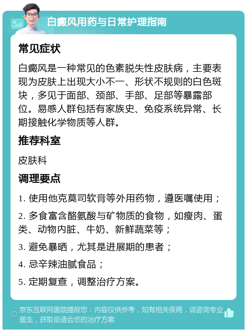 白癜风用药与日常护理指南 常见症状 白癜风是一种常见的色素脱失性皮肤病，主要表现为皮肤上出现大小不一、形状不规则的白色斑块，多见于面部、颈部、手部、足部等暴露部位。易感人群包括有家族史、免疫系统异常、长期接触化学物质等人群。 推荐科室 皮肤科 调理要点 1. 使用他克莫司软膏等外用药物，遵医嘱使用； 2. 多食富含酪氨酸与矿物质的食物，如瘦肉、蛋类、动物内脏、牛奶、新鲜蔬菜等； 3. 避免暴晒，尤其是进展期的患者； 4. 忌辛辣油腻食品； 5. 定期复查，调整治疗方案。