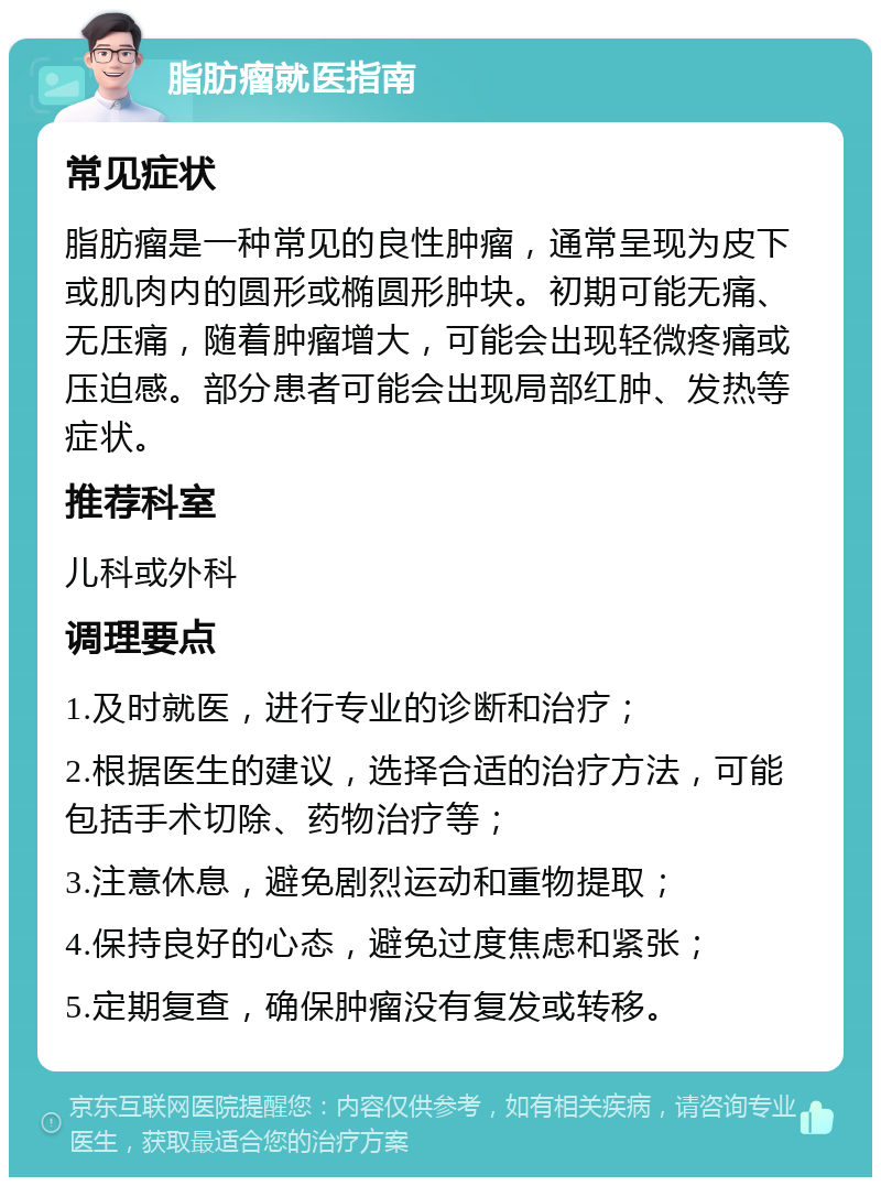 脂肪瘤就医指南 常见症状 脂肪瘤是一种常见的良性肿瘤，通常呈现为皮下或肌肉内的圆形或椭圆形肿块。初期可能无痛、无压痛，随着肿瘤增大，可能会出现轻微疼痛或压迫感。部分患者可能会出现局部红肿、发热等症状。 推荐科室 儿科或外科 调理要点 1.及时就医，进行专业的诊断和治疗； 2.根据医生的建议，选择合适的治疗方法，可能包括手术切除、药物治疗等； 3.注意休息，避免剧烈运动和重物提取； 4.保持良好的心态，避免过度焦虑和紧张； 5.定期复查，确保肿瘤没有复发或转移。