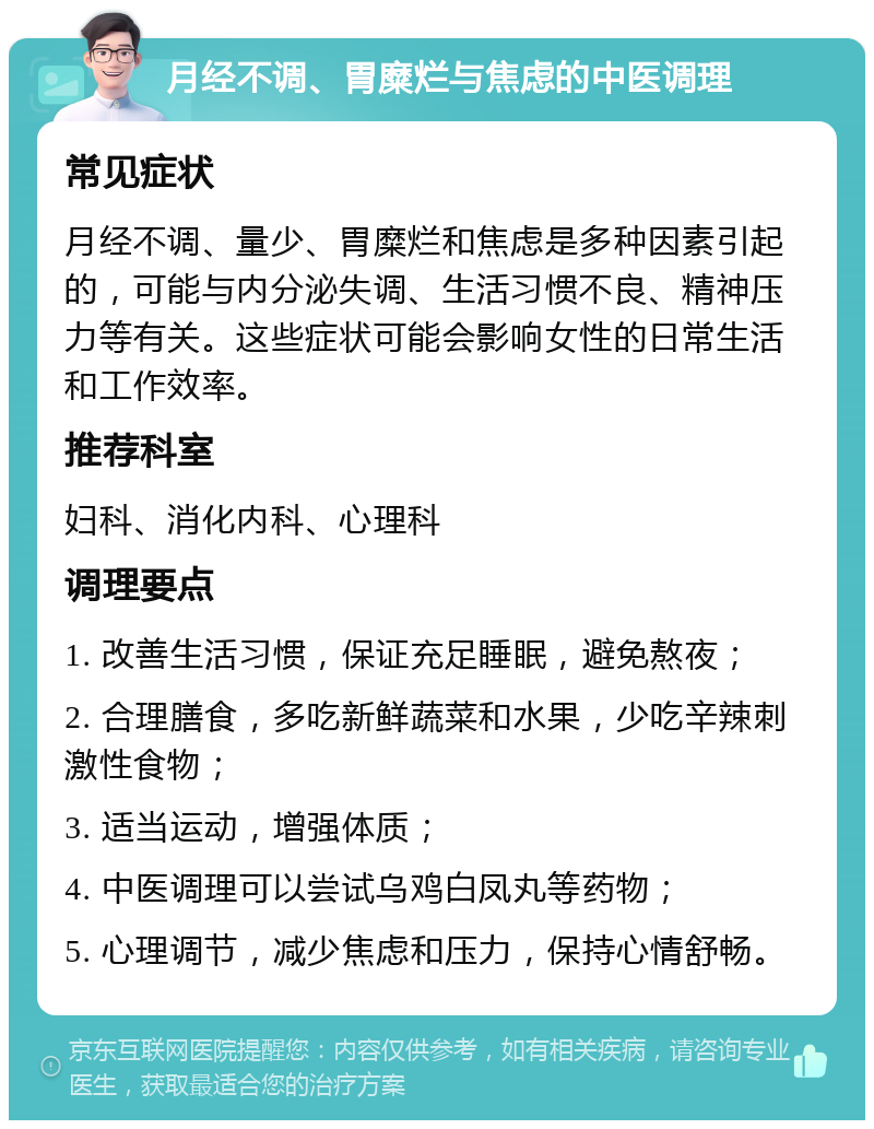 月经不调、胃糜烂与焦虑的中医调理 常见症状 月经不调、量少、胃糜烂和焦虑是多种因素引起的，可能与内分泌失调、生活习惯不良、精神压力等有关。这些症状可能会影响女性的日常生活和工作效率。 推荐科室 妇科、消化内科、心理科 调理要点 1. 改善生活习惯，保证充足睡眠，避免熬夜； 2. 合理膳食，多吃新鲜蔬菜和水果，少吃辛辣刺激性食物； 3. 适当运动，增强体质； 4. 中医调理可以尝试乌鸡白凤丸等药物； 5. 心理调节，减少焦虑和压力，保持心情舒畅。