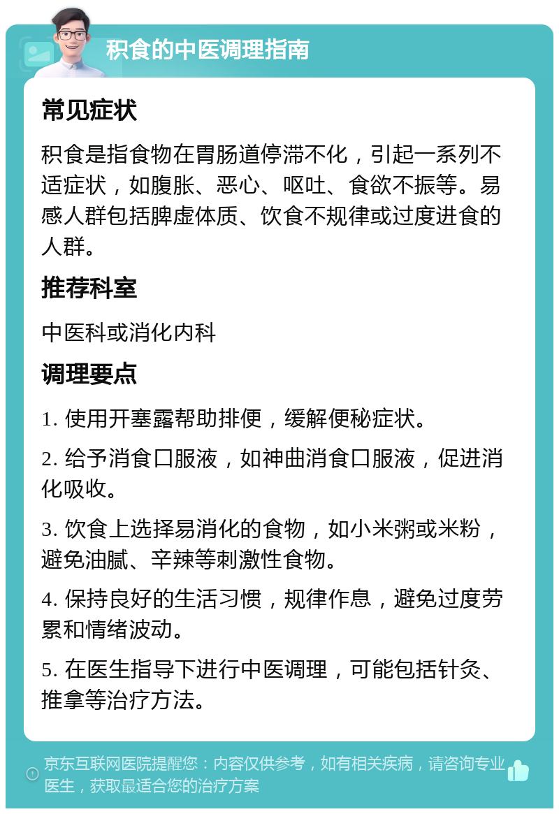 积食的中医调理指南 常见症状 积食是指食物在胃肠道停滞不化，引起一系列不适症状，如腹胀、恶心、呕吐、食欲不振等。易感人群包括脾虚体质、饮食不规律或过度进食的人群。 推荐科室 中医科或消化内科 调理要点 1. 使用开塞露帮助排便，缓解便秘症状。 2. 给予消食口服液，如神曲消食口服液，促进消化吸收。 3. 饮食上选择易消化的食物，如小米粥或米粉，避免油腻、辛辣等刺激性食物。 4. 保持良好的生活习惯，规律作息，避免过度劳累和情绪波动。 5. 在医生指导下进行中医调理，可能包括针灸、推拿等治疗方法。