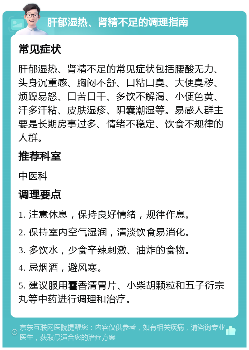 肝郁湿热、肾精不足的调理指南 常见症状 肝郁湿热、肾精不足的常见症状包括腰酸无力、头身沉重感、胸闷不舒、口粘口臭、大便臭秽、烦躁易怒、口苦口干、多饮不解渴、小便色黄、汗多汗粘、皮肤湿疹、阴囊潮湿等。易感人群主要是长期房事过多、情绪不稳定、饮食不规律的人群。 推荐科室 中医科 调理要点 1. 注意休息，保持良好情绪，规律作息。 2. 保持室内空气湿润，清淡饮食易消化。 3. 多饮水，少食辛辣刺激、油炸的食物。 4. 忌烟酒，避风寒。 5. 建议服用藿香清胃片、小柴胡颗粒和五子衍宗丸等中药进行调理和治疗。