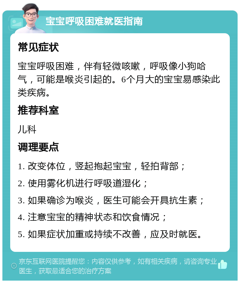 宝宝呼吸困难就医指南 常见症状 宝宝呼吸困难，伴有轻微咳嗽，呼吸像小狗哈气，可能是喉炎引起的。6个月大的宝宝易感染此类疾病。 推荐科室 儿科 调理要点 1. 改变体位，竖起抱起宝宝，轻拍背部； 2. 使用雾化机进行呼吸道湿化； 3. 如果确诊为喉炎，医生可能会开具抗生素； 4. 注意宝宝的精神状态和饮食情况； 5. 如果症状加重或持续不改善，应及时就医。