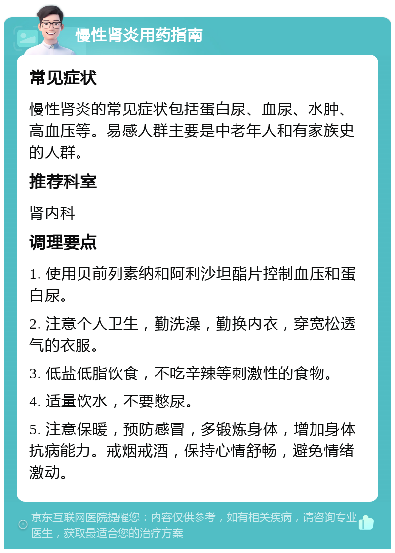 慢性肾炎用药指南 常见症状 慢性肾炎的常见症状包括蛋白尿、血尿、水肿、高血压等。易感人群主要是中老年人和有家族史的人群。 推荐科室 肾内科 调理要点 1. 使用贝前列素纳和阿利沙坦酯片控制血压和蛋白尿。 2. 注意个人卫生，勤洗澡，勤换内衣，穿宽松透气的衣服。 3. 低盐低脂饮食，不吃辛辣等刺激性的食物。 4. 适量饮水，不要憋尿。 5. 注意保暖，预防感冒，多锻炼身体，增加身体抗病能力。戒烟戒酒，保持心情舒畅，避免情绪激动。