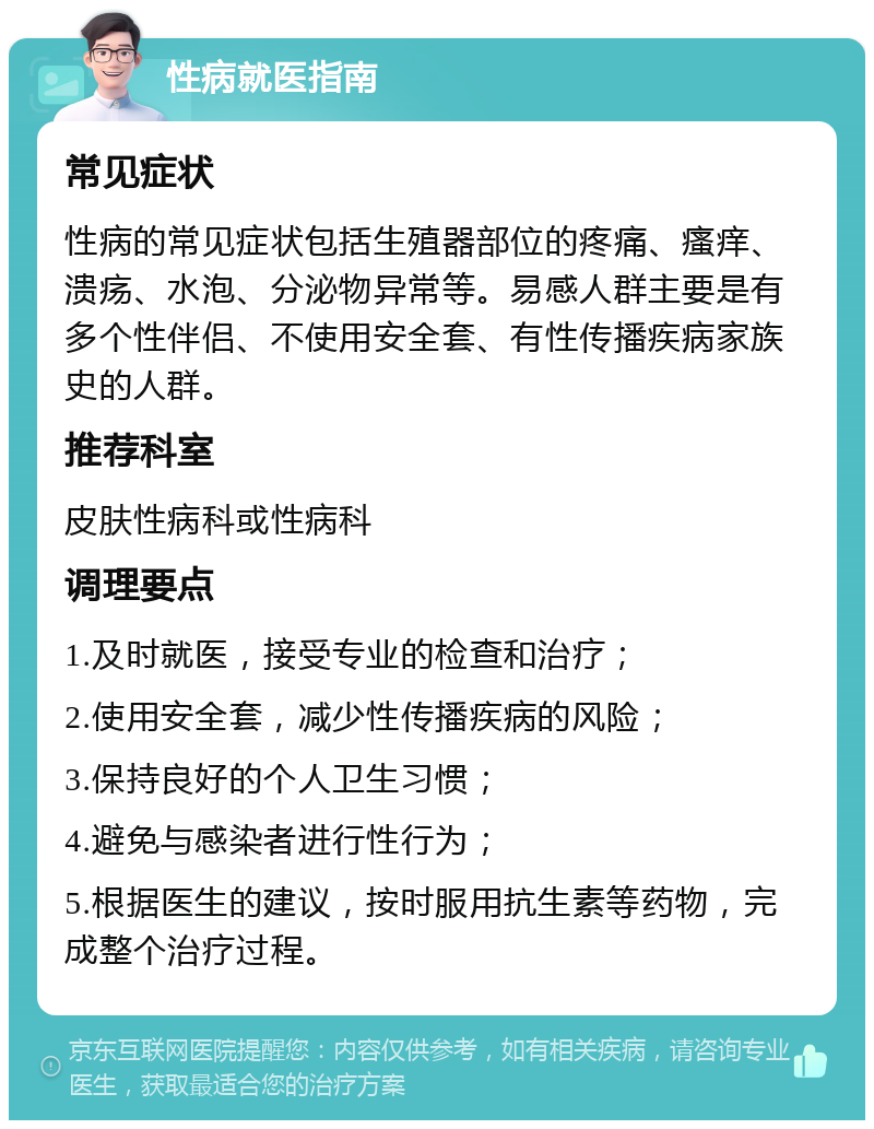 性病就医指南 常见症状 性病的常见症状包括生殖器部位的疼痛、瘙痒、溃疡、水泡、分泌物异常等。易感人群主要是有多个性伴侣、不使用安全套、有性传播疾病家族史的人群。 推荐科室 皮肤性病科或性病科 调理要点 1.及时就医，接受专业的检查和治疗； 2.使用安全套，减少性传播疾病的风险； 3.保持良好的个人卫生习惯； 4.避免与感染者进行性行为； 5.根据医生的建议，按时服用抗生素等药物，完成整个治疗过程。