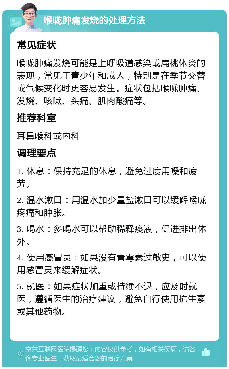 喉咙肿痛发烧的处理方法 常见症状 喉咙肿痛发烧可能是上呼吸道感染或扁桃体炎的表现，常见于青少年和成人，特别是在季节交替或气候变化时更容易发生。症状包括喉咙肿痛、发烧、咳嗽、头痛、肌肉酸痛等。 推荐科室 耳鼻喉科或内科 调理要点 1. 休息：保持充足的休息，避免过度用嗓和疲劳。 2. 温水漱口：用温水加少量盐漱口可以缓解喉咙疼痛和肿胀。 3. 喝水：多喝水可以帮助稀释痰液，促进排出体外。 4. 使用感冒灵：如果没有青霉素过敏史，可以使用感冒灵来缓解症状。 5. 就医：如果症状加重或持续不退，应及时就医，遵循医生的治疗建议，避免自行使用抗生素或其他药物。