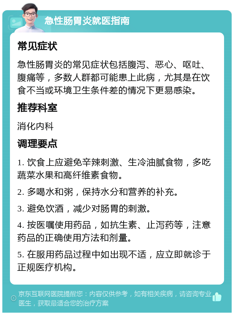 急性肠胃炎就医指南 常见症状 急性肠胃炎的常见症状包括腹泻、恶心、呕吐、腹痛等，多数人群都可能患上此病，尤其是在饮食不当或环境卫生条件差的情况下更易感染。 推荐科室 消化内科 调理要点 1. 饮食上应避免辛辣刺激、生冷油腻食物，多吃蔬菜水果和高纤维素食物。 2. 多喝水和粥，保持水分和营养的补充。 3. 避免饮酒，减少对肠胃的刺激。 4. 按医嘱使用药品，如抗生素、止泻药等，注意药品的正确使用方法和剂量。 5. 在服用药品过程中如出现不适，应立即就诊于正规医疗机构。