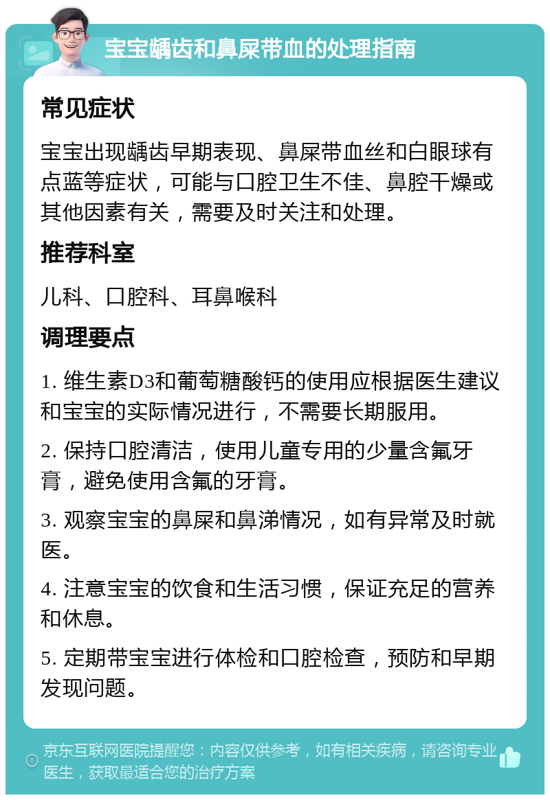 宝宝龋齿和鼻屎带血的处理指南 常见症状 宝宝出现龋齿早期表现、鼻屎带血丝和白眼球有点蓝等症状，可能与口腔卫生不佳、鼻腔干燥或其他因素有关，需要及时关注和处理。 推荐科室 儿科、口腔科、耳鼻喉科 调理要点 1. 维生素D3和葡萄糖酸钙的使用应根据医生建议和宝宝的实际情况进行，不需要长期服用。 2. 保持口腔清洁，使用儿童专用的少量含氟牙膏，避免使用含氟的牙膏。 3. 观察宝宝的鼻屎和鼻涕情况，如有异常及时就医。 4. 注意宝宝的饮食和生活习惯，保证充足的营养和休息。 5. 定期带宝宝进行体检和口腔检查，预防和早期发现问题。