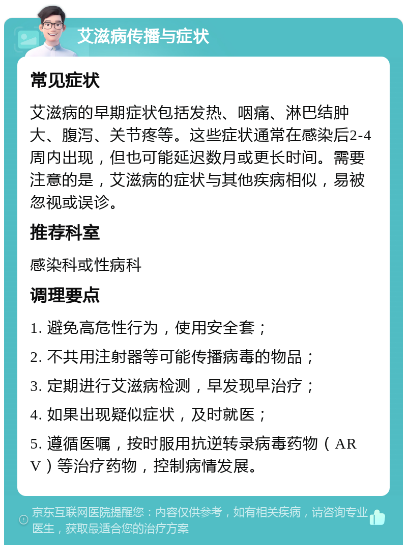 艾滋病传播与症状 常见症状 艾滋病的早期症状包括发热、咽痛、淋巴结肿大、腹泻、关节疼等。这些症状通常在感染后2-4周内出现，但也可能延迟数月或更长时间。需要注意的是，艾滋病的症状与其他疾病相似，易被忽视或误诊。 推荐科室 感染科或性病科 调理要点 1. 避免高危性行为，使用安全套； 2. 不共用注射器等可能传播病毒的物品； 3. 定期进行艾滋病检测，早发现早治疗； 4. 如果出现疑似症状，及时就医； 5. 遵循医嘱，按时服用抗逆转录病毒药物（ARV）等治疗药物，控制病情发展。