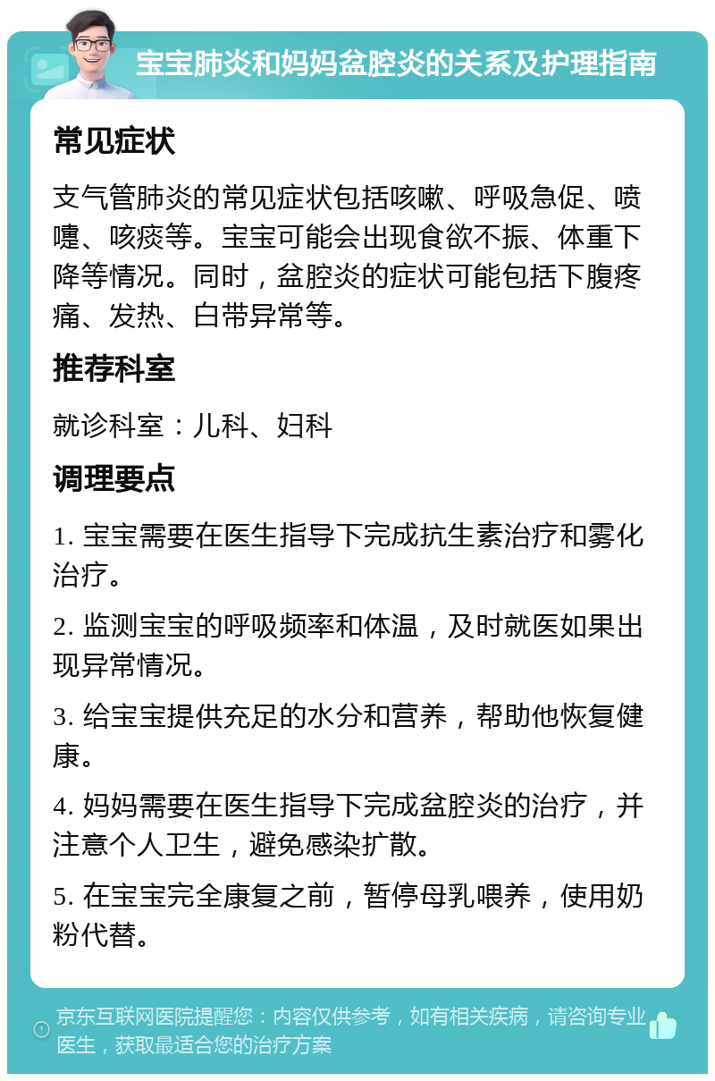 宝宝肺炎和妈妈盆腔炎的关系及护理指南 常见症状 支气管肺炎的常见症状包括咳嗽、呼吸急促、喷嚏、咳痰等。宝宝可能会出现食欲不振、体重下降等情况。同时，盆腔炎的症状可能包括下腹疼痛、发热、白带异常等。 推荐科室 就诊科室：儿科、妇科 调理要点 1. 宝宝需要在医生指导下完成抗生素治疗和雾化治疗。 2. 监测宝宝的呼吸频率和体温，及时就医如果出现异常情况。 3. 给宝宝提供充足的水分和营养，帮助他恢复健康。 4. 妈妈需要在医生指导下完成盆腔炎的治疗，并注意个人卫生，避免感染扩散。 5. 在宝宝完全康复之前，暂停母乳喂养，使用奶粉代替。