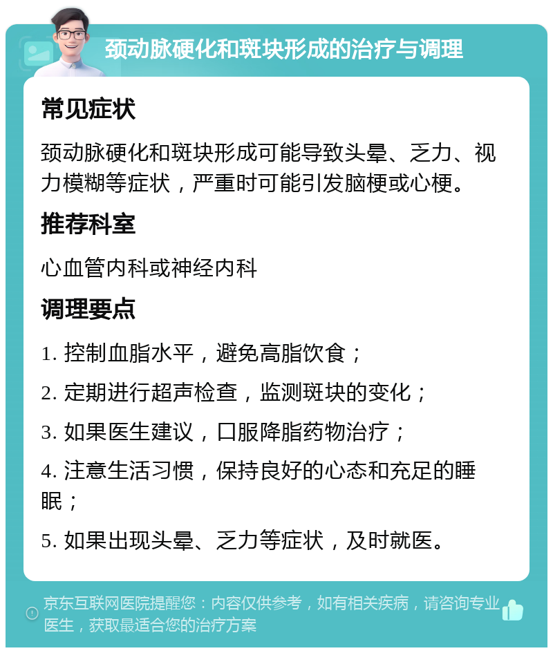 颈动脉硬化和斑块形成的治疗与调理 常见症状 颈动脉硬化和斑块形成可能导致头晕、乏力、视力模糊等症状，严重时可能引发脑梗或心梗。 推荐科室 心血管内科或神经内科 调理要点 1. 控制血脂水平，避免高脂饮食； 2. 定期进行超声检查，监测斑块的变化； 3. 如果医生建议，口服降脂药物治疗； 4. 注意生活习惯，保持良好的心态和充足的睡眠； 5. 如果出现头晕、乏力等症状，及时就医。