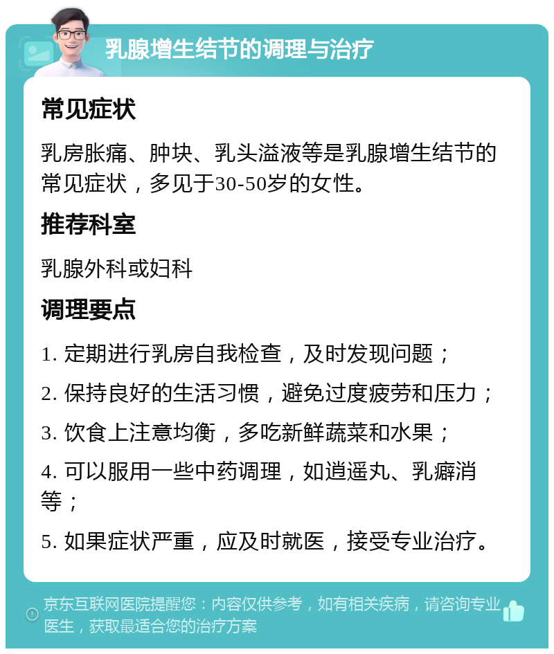 乳腺增生结节的调理与治疗 常见症状 乳房胀痛、肿块、乳头溢液等是乳腺增生结节的常见症状，多见于30-50岁的女性。 推荐科室 乳腺外科或妇科 调理要点 1. 定期进行乳房自我检查，及时发现问题； 2. 保持良好的生活习惯，避免过度疲劳和压力； 3. 饮食上注意均衡，多吃新鲜蔬菜和水果； 4. 可以服用一些中药调理，如逍遥丸、乳癖消等； 5. 如果症状严重，应及时就医，接受专业治疗。