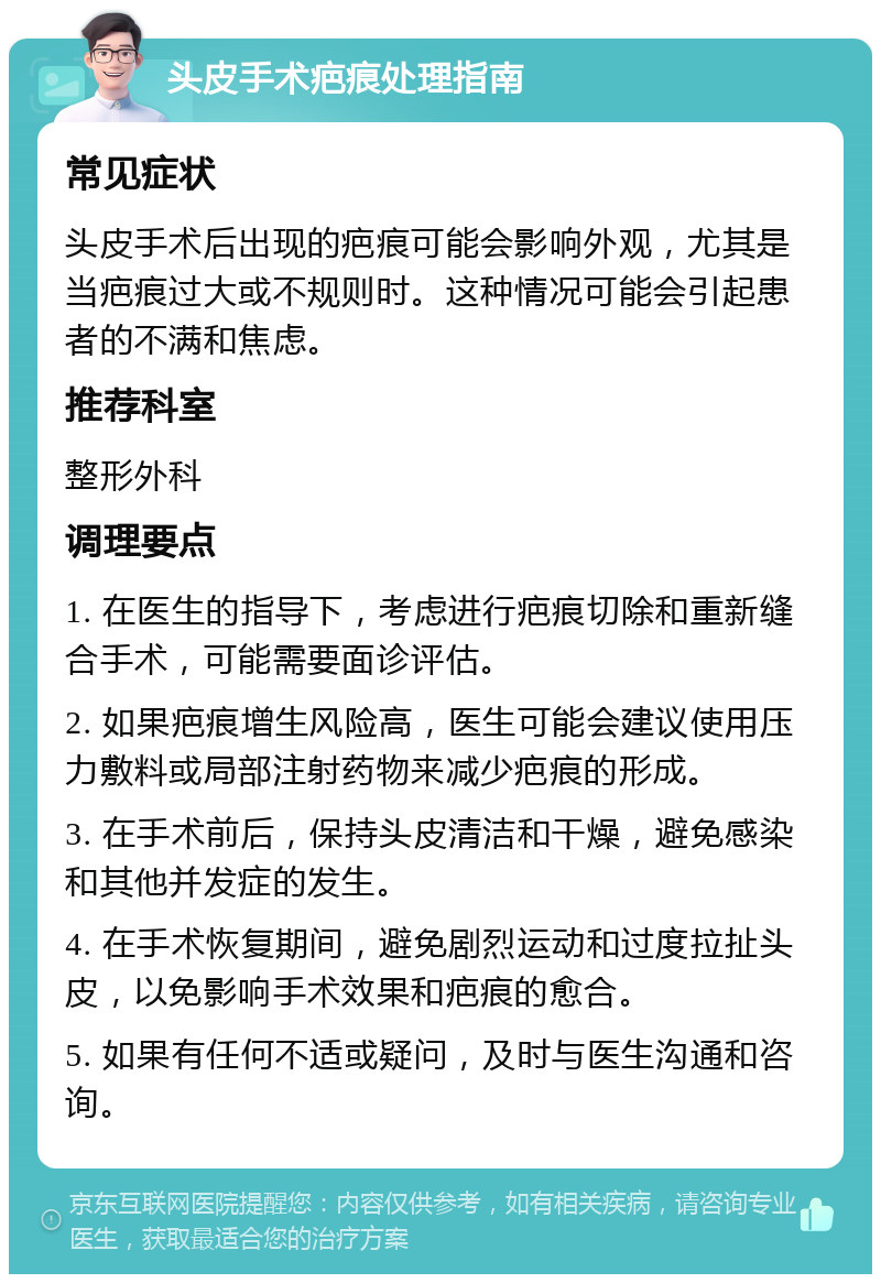 头皮手术疤痕处理指南 常见症状 头皮手术后出现的疤痕可能会影响外观，尤其是当疤痕过大或不规则时。这种情况可能会引起患者的不满和焦虑。 推荐科室 整形外科 调理要点 1. 在医生的指导下，考虑进行疤痕切除和重新缝合手术，可能需要面诊评估。 2. 如果疤痕增生风险高，医生可能会建议使用压力敷料或局部注射药物来减少疤痕的形成。 3. 在手术前后，保持头皮清洁和干燥，避免感染和其他并发症的发生。 4. 在手术恢复期间，避免剧烈运动和过度拉扯头皮，以免影响手术效果和疤痕的愈合。 5. 如果有任何不适或疑问，及时与医生沟通和咨询。