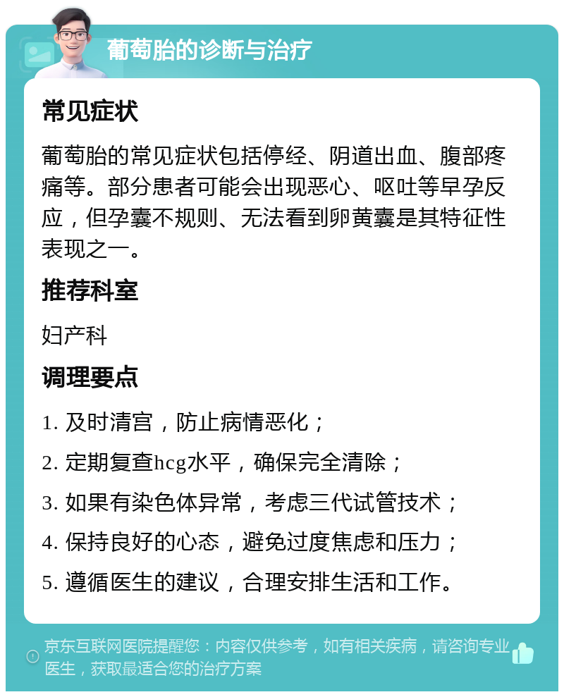 葡萄胎的诊断与治疗 常见症状 葡萄胎的常见症状包括停经、阴道出血、腹部疼痛等。部分患者可能会出现恶心、呕吐等早孕反应，但孕囊不规则、无法看到卵黄囊是其特征性表现之一。 推荐科室 妇产科 调理要点 1. 及时清宫，防止病情恶化； 2. 定期复查hcg水平，确保完全清除； 3. 如果有染色体异常，考虑三代试管技术； 4. 保持良好的心态，避免过度焦虑和压力； 5. 遵循医生的建议，合理安排生活和工作。