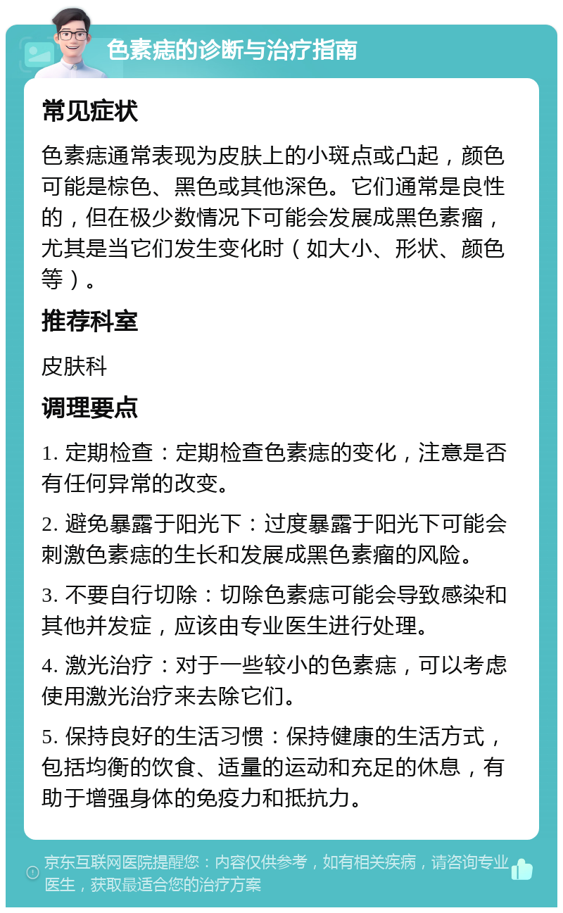 色素痣的诊断与治疗指南 常见症状 色素痣通常表现为皮肤上的小斑点或凸起，颜色可能是棕色、黑色或其他深色。它们通常是良性的，但在极少数情况下可能会发展成黑色素瘤，尤其是当它们发生变化时（如大小、形状、颜色等）。 推荐科室 皮肤科 调理要点 1. 定期检查：定期检查色素痣的变化，注意是否有任何异常的改变。 2. 避免暴露于阳光下：过度暴露于阳光下可能会刺激色素痣的生长和发展成黑色素瘤的风险。 3. 不要自行切除：切除色素痣可能会导致感染和其他并发症，应该由专业医生进行处理。 4. 激光治疗：对于一些较小的色素痣，可以考虑使用激光治疗来去除它们。 5. 保持良好的生活习惯：保持健康的生活方式，包括均衡的饮食、适量的运动和充足的休息，有助于增强身体的免疫力和抵抗力。