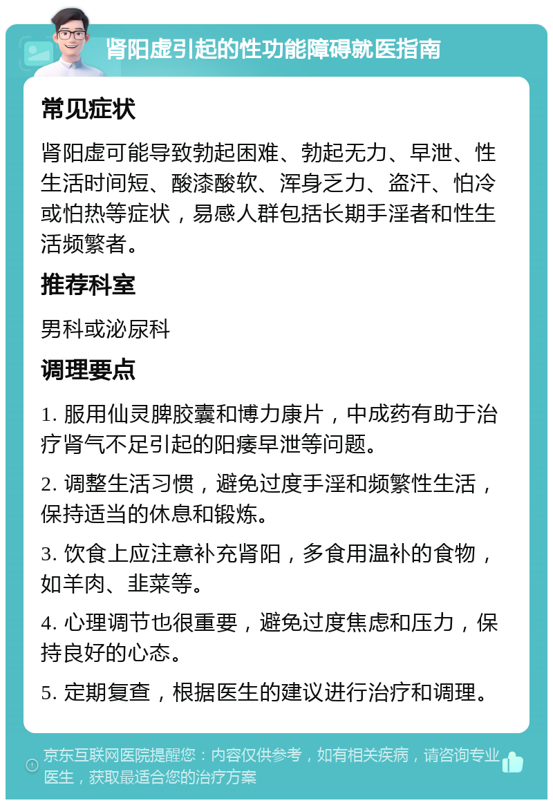 肾阳虚引起的性功能障碍就医指南 常见症状 肾阳虚可能导致勃起困难、勃起无力、早泄、性生活时间短、酸漆酸软、浑身乏力、盗汗、怕冷或怕热等症状，易感人群包括长期手淫者和性生活频繁者。 推荐科室 男科或泌尿科 调理要点 1. 服用仙灵脾胶囊和博力康片，中成药有助于治疗肾气不足引起的阳痿早泄等问题。 2. 调整生活习惯，避免过度手淫和频繁性生活，保持适当的休息和锻炼。 3. 饮食上应注意补充肾阳，多食用温补的食物，如羊肉、韭菜等。 4. 心理调节也很重要，避免过度焦虑和压力，保持良好的心态。 5. 定期复查，根据医生的建议进行治疗和调理。