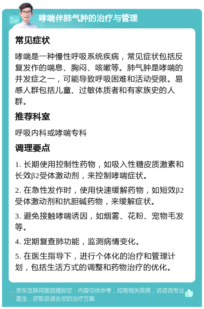 哮喘伴肺气肿的治疗与管理 常见症状 哮喘是一种慢性呼吸系统疾病，常见症状包括反复发作的喘息、胸闷、咳嗽等。肺气肿是哮喘的并发症之一，可能导致呼吸困难和活动受限。易感人群包括儿童、过敏体质者和有家族史的人群。 推荐科室 呼吸内科或哮喘专科 调理要点 1. 长期使用控制性药物，如吸入性糖皮质激素和长效β2受体激动剂，来控制哮喘症状。 2. 在急性发作时，使用快速缓解药物，如短效β2受体激动剂和抗胆碱药物，来缓解症状。 3. 避免接触哮喘诱因，如烟雾、花粉、宠物毛发等。 4. 定期复查肺功能，监测病情变化。 5. 在医生指导下，进行个体化的治疗和管理计划，包括生活方式的调整和药物治疗的优化。