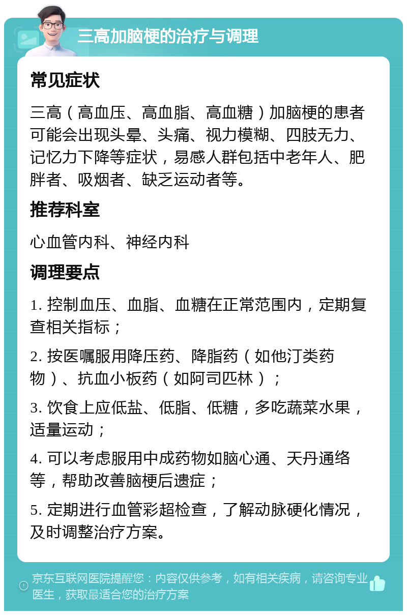 三高加脑梗的治疗与调理 常见症状 三高（高血压、高血脂、高血糖）加脑梗的患者可能会出现头晕、头痛、视力模糊、四肢无力、记忆力下降等症状，易感人群包括中老年人、肥胖者、吸烟者、缺乏运动者等。 推荐科室 心血管内科、神经内科 调理要点 1. 控制血压、血脂、血糖在正常范围内，定期复查相关指标； 2. 按医嘱服用降压药、降脂药（如他汀类药物）、抗血小板药（如阿司匹林）； 3. 饮食上应低盐、低脂、低糖，多吃蔬菜水果，适量运动； 4. 可以考虑服用中成药物如脑心通、天丹通络等，帮助改善脑梗后遗症； 5. 定期进行血管彩超检查，了解动脉硬化情况，及时调整治疗方案。