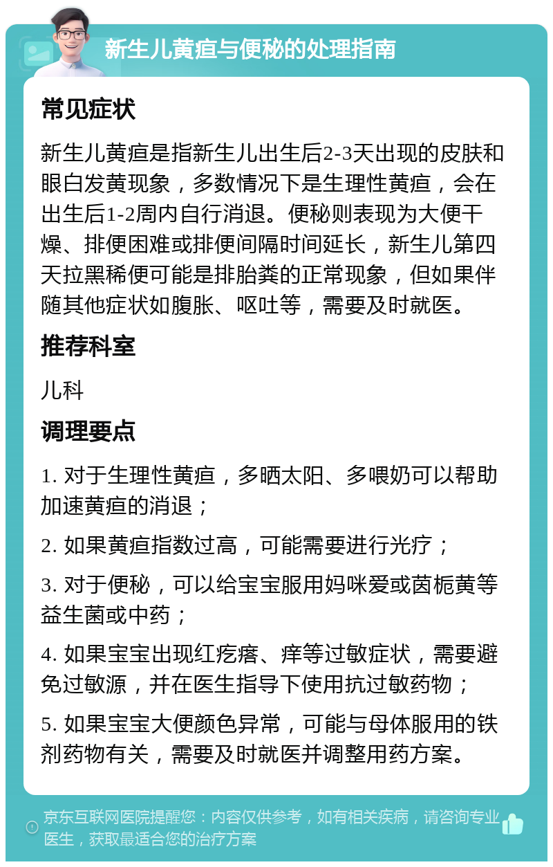 新生儿黄疸与便秘的处理指南 常见症状 新生儿黄疸是指新生儿出生后2-3天出现的皮肤和眼白发黄现象，多数情况下是生理性黄疸，会在出生后1-2周内自行消退。便秘则表现为大便干燥、排便困难或排便间隔时间延长，新生儿第四天拉黑稀便可能是排胎粪的正常现象，但如果伴随其他症状如腹胀、呕吐等，需要及时就医。 推荐科室 儿科 调理要点 1. 对于生理性黄疸，多晒太阳、多喂奶可以帮助加速黄疸的消退； 2. 如果黄疸指数过高，可能需要进行光疗； 3. 对于便秘，可以给宝宝服用妈咪爱或茵栀黄等益生菌或中药； 4. 如果宝宝出现红疙瘩、痒等过敏症状，需要避免过敏源，并在医生指导下使用抗过敏药物； 5. 如果宝宝大便颜色异常，可能与母体服用的铁剂药物有关，需要及时就医并调整用药方案。