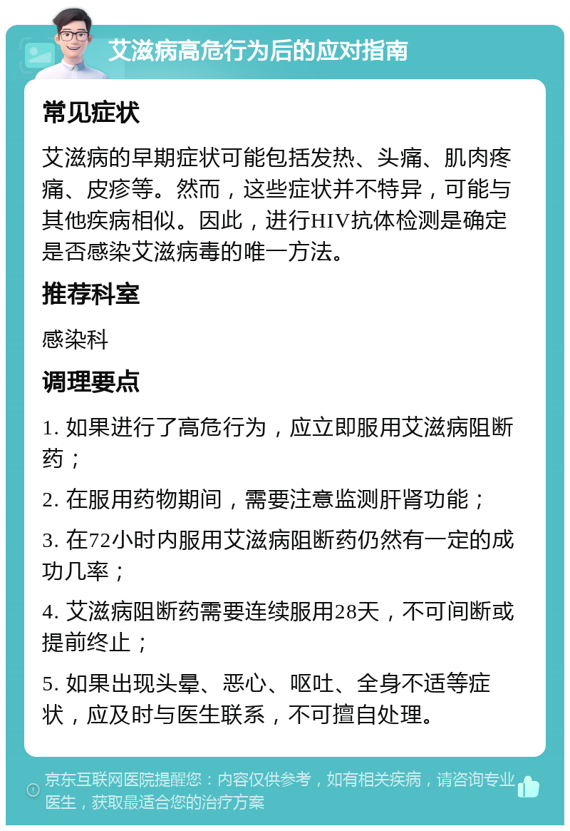 艾滋病高危行为后的应对指南 常见症状 艾滋病的早期症状可能包括发热、头痛、肌肉疼痛、皮疹等。然而，这些症状并不特异，可能与其他疾病相似。因此，进行HIV抗体检测是确定是否感染艾滋病毒的唯一方法。 推荐科室 感染科 调理要点 1. 如果进行了高危行为，应立即服用艾滋病阻断药； 2. 在服用药物期间，需要注意监测肝肾功能； 3. 在72小时内服用艾滋病阻断药仍然有一定的成功几率； 4. 艾滋病阻断药需要连续服用28天，不可间断或提前终止； 5. 如果出现头晕、恶心、呕吐、全身不适等症状，应及时与医生联系，不可擅自处理。