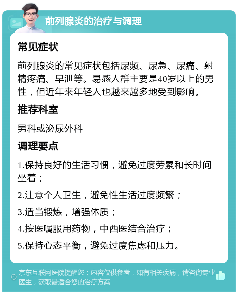 前列腺炎的治疗与调理 常见症状 前列腺炎的常见症状包括尿频、尿急、尿痛、射精疼痛、早泄等。易感人群主要是40岁以上的男性，但近年来年轻人也越来越多地受到影响。 推荐科室 男科或泌尿外科 调理要点 1.保持良好的生活习惯，避免过度劳累和长时间坐着； 2.注意个人卫生，避免性生活过度频繁； 3.适当锻炼，增强体质； 4.按医嘱服用药物，中西医结合治疗； 5.保持心态平衡，避免过度焦虑和压力。