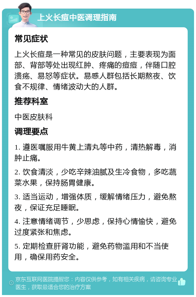 上火长痘中医调理指南 常见症状 上火长痘是一种常见的皮肤问题，主要表现为面部、背部等处出现红肿、疼痛的痘痘，伴随口腔溃疡、易怒等症状。易感人群包括长期熬夜、饮食不规律、情绪波动大的人群。 推荐科室 中医皮肤科 调理要点 1. 遵医嘱服用牛黄上清丸等中药，清热解毒，消肿止痛。 2. 饮食清淡，少吃辛辣油腻及生冷食物，多吃蔬菜水果，保持肠胃健康。 3. 适当运动，增强体质，缓解情绪压力，避免熬夜，保证充足睡眠。 4. 注意情绪调节，少思虑，保持心情愉快，避免过度紧张和焦虑。 5. 定期检查肝肾功能，避免药物滥用和不当使用，确保用药安全。