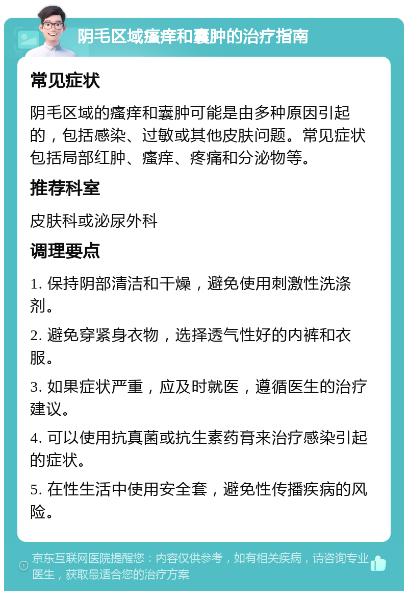 阴毛区域瘙痒和囊肿的治疗指南 常见症状 阴毛区域的瘙痒和囊肿可能是由多种原因引起的，包括感染、过敏或其他皮肤问题。常见症状包括局部红肿、瘙痒、疼痛和分泌物等。 推荐科室 皮肤科或泌尿外科 调理要点 1. 保持阴部清洁和干燥，避免使用刺激性洗涤剂。 2. 避免穿紧身衣物，选择透气性好的内裤和衣服。 3. 如果症状严重，应及时就医，遵循医生的治疗建议。 4. 可以使用抗真菌或抗生素药膏来治疗感染引起的症状。 5. 在性生活中使用安全套，避免性传播疾病的风险。