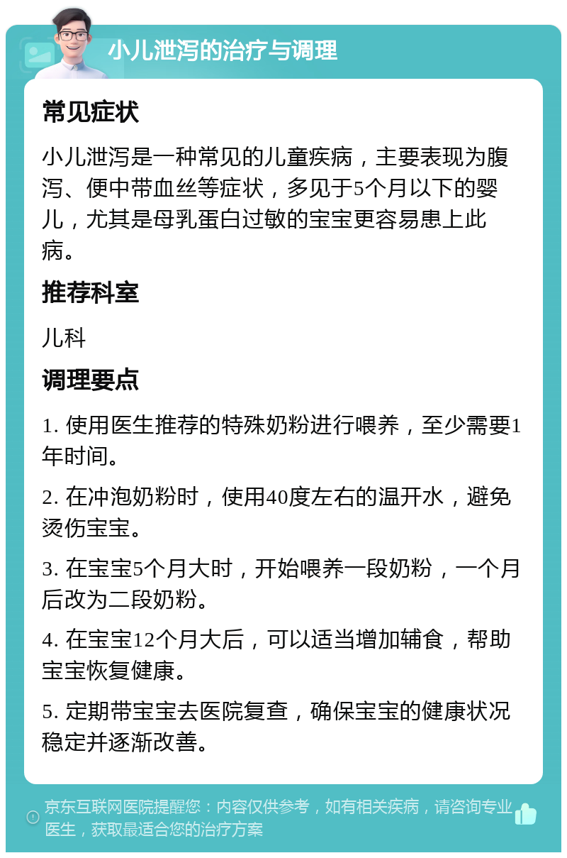 小儿泄泻的治疗与调理 常见症状 小儿泄泻是一种常见的儿童疾病，主要表现为腹泻、便中带血丝等症状，多见于5个月以下的婴儿，尤其是母乳蛋白过敏的宝宝更容易患上此病。 推荐科室 儿科 调理要点 1. 使用医生推荐的特殊奶粉进行喂养，至少需要1年时间。 2. 在冲泡奶粉时，使用40度左右的温开水，避免烫伤宝宝。 3. 在宝宝5个月大时，开始喂养一段奶粉，一个月后改为二段奶粉。 4. 在宝宝12个月大后，可以适当增加辅食，帮助宝宝恢复健康。 5. 定期带宝宝去医院复查，确保宝宝的健康状况稳定并逐渐改善。