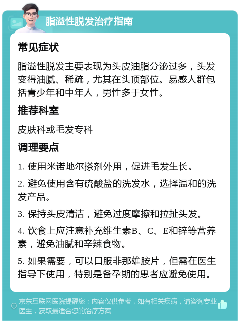 脂溢性脱发治疗指南 常见症状 脂溢性脱发主要表现为头皮油脂分泌过多，头发变得油腻、稀疏，尤其在头顶部位。易感人群包括青少年和中年人，男性多于女性。 推荐科室 皮肤科或毛发专科 调理要点 1. 使用米诺地尔搽剂外用，促进毛发生长。 2. 避免使用含有硫酸盐的洗发水，选择温和的洗发产品。 3. 保持头皮清洁，避免过度摩擦和拉扯头发。 4. 饮食上应注意补充维生素B、C、E和锌等营养素，避免油腻和辛辣食物。 5. 如果需要，可以口服非那雄胺片，但需在医生指导下使用，特别是备孕期的患者应避免使用。